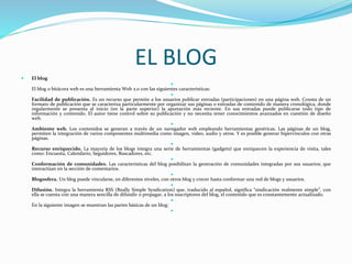 EL BLOG
 El blog

El blog o bitácora web es una herramienta Web 2.0 con las siguientes características:

Facilidad de publicación. Es un recurso que permite a los usuarios publicar entradas (participaciones) en una página web. Consta de un
formato de publicación que se caracteriza particularmente por organizar sus páginas o entradas de contenido de manera cronológica, donde
regularmente se presenta al inicio (en la parte superior) la aportación más reciente. En sus entradas puede publicarse todo tipo de
información y contenido. El autor tiene control sobre su publicación y no necesita tener conocimientos avanzados en cuestión de diseño
web.

Ambiente web. Los contenidos se generan a través de un navegador web empleando herramientas genéricas. Las páginas de un blog,
permiten la integración de varios componentes multimedia como imagen, video, audio y otros. Y es posible generar hipervínculos con otras
páginas.

Recurso enriquecido. La mayoría de los blogs integra una serie de herramientas (gadgets) que enriquecen la experiencia de visita, tales
como: Encuesta, Calendario, Seguidores, Buscadores, etc.

Conformación de comunidades. Las características del blog posibilitan la generación de comunidades integradas por sus usuarios; que
interactúan en la sección de comentarios.

Blogosfera. Un blog puede vincularse, en diferentes niveles, con otros blog y crecer hasta conformar una red de blogs y usuarios.

Difusión. Integra la herramienta RSS (Really Simple Syndication) que, traducido al español, significa “sindicación realmente simple”, con
ella se cuenta con una manera sencilla de difundir o propagar, a los suscriptores del blog, el contenido que es constantemente actualizado.

En la siguiente imagen se muestran las partes básicas de un blog:

 