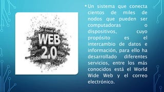 • Un sistema que conecta
cientos de miles de
nodos que pueden ser
computadoras o
dispositivos, cuyo
propósito es el
intercambio de datos e
información, para ello ha
desarrollado diferentes
servicios, entre los más
conocidos está el World
Wide Web y el correo
electrónico.
 