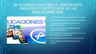 DE ACUERDO CON O’REILLY, EXISTEN SIETE
PRINCIPIOS CONSTITUTIVOS DE LAS
APLICACIONES WEB:
1. La Word Wide Web como plataforma de trabajo.
2. El aprovechamiento de la inteligencia colectiva.
3. La gestión de las bases de datos como
competencia básica.
4. El fin del ciclo de las actualizaciones de
versiones del software.
5. Los modelos de programación ligera junto con
la búsqueda de la simplicidad.
6. El software no limitado a un solo dispositivo.
7. Las experiencias enriquecedoras de los
usuarios.
 