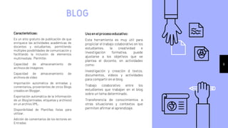 Características:
Es un sitio gratuito de publicación de que
enriquece las actividades académicas de
docentes y estudiantes, permitiendo
múltiples posibilidades de comunicación y
facilitando la inclusión de elementos
multimediale. Permite:
Capacidad de almacenamiento de
archivosde imágenes
Capacidad de almacenamiento de
archivosde video
Importación automática de entradas y
comentarios, provenientes de otros Blogs
creadosen Blogger.
Exportación automática de la información
de un Blog (entradas, etiquetas y archivos)
en un archivo XML.
Disponibilidad de Plantillas listas para
utilizar.
Adición de comentarios de los lectores en
Entradas
BLOG
Usoenelprocesoeducativo:
Esta herramienta es muy útil para
propiciar el trabajo colaborativo en los
estudiantes, la creatividad e
investigación formativa, puede
ajustarse a los objetivos que se
plantea el docente, en actividades
como:
Investigación y creación d textos,
documentos, videos y actividades
para compartir en el blog.
Trabajo colaborativo entre los
estudiantes que trabajan en el blog
sobre un tema determinado.
Transferencia de conocimientos a
otras situaciones y contextos que
permiten afirmar el aprendizaje.
6
 