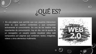 ¿QUÉ ES?
• Es una página que permite que sus usuarios interactúen
entre sí, que aporten contenidos y que compartan
activamente el conocimiento. Es uno de los medios más
importantes de comunicación, hoy en día. con la ayuda de
un navegador, un usuario puede visualizar sitios web
compuestos por páginas que contienen; textos, imágenes,
videos u otros elementos multimedia.
 