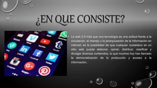 ¿EN QUE CONSISTE?
• La web 2.0 más que una tecnología es una actitud frente a la
circulación, el manejo y la jerarquización de la información en
internet; es la posibilidad de que cualquier ciudadano en un
sitio web pueda elaborar, opinar, distribuir, clasificar y
divulgar diversos contenidos, lo que muchos hoy han llamado
la democratización de la producción y acceso a la
información.
 