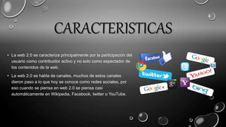 CARACTERISTICAS
• La web 2.0 se caracteriza principalmente por la participación del
usuario como contribuidor activo y no solo como espectador de
los contenidos de la web.
• La web 2.0 se habla de canales, muchos de estos canales
dieron paso a lo que hoy se conoce como redes sociales, por
eso cuando se piensa en web 2.0 se piensa casi
automáticamente en Wikipedia, Facebook, twitter o YouTube.
 