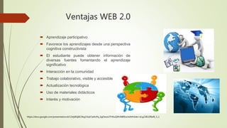 Ventajas WEB 2.0
 Aprendizaje participativo
 Favorece los aprendizajes desde una perspectiva
cognitiva constructivista
 El estudiante puede obtener información de
diversas fuentes fomentando el aprendizaje
significativo
 Interacción en la comunidad
 Trabajo colaborativo, visible y accesible
 Actualización tecnológica
 Uso de materiales didácticos
 Interés y motivación
https://docs.google.com/presentation/d/13dyBGj8CDkg15iqV3aXoPq_6gOwwLITHKuQ9hiNBfEw/edit#slide=id.g23832f8af0_5_1
 