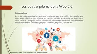 Los cuatro pilares de la Web 2.0
Redes sociales
Describe todas aquellas herramientas diseñadas para la creación de espacios que
promuevan o faciliten la conformación de comunidades e instancias de intercambio
social. Ofrecen un espacio virtual para escribir y compartir contenidos multimedia con
personas de interés similares. Ejemplos: Facebook, Myspace, Twitter, etc.
Herramientas de la Web 2.0 aplicadas a la educación. htraverso@unvm.edu.ar
 