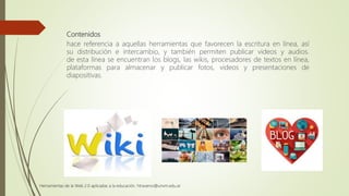 Contenidos
hace referencia a aquellas herramientas que favorecen la escritura en línea, así
su distribución e intercambio, y también permiten publicar videos y audios.
de esta línea se encuentran los blogs, las wikis, procesadores de textos en línea,
plataformas para almacenar y publicar fotos, videos y presentaciones de
diapositivas.
Herramientas de la Web 2.0 aplicadas a la educación. htraverso@unvm.edu.ar
 