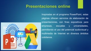 Presentaciones online
Inspiradas en el programa PowerPoint, estas
páginas ofrecen servicios de elaboración de
presentaciones, con fines expositivos para
empresas, escuelas y universidades,
permitiendo el uso del potencial audiovisual y
multimedia de Internet en diversos ámbitos
cotidianos.
 