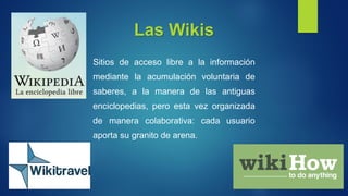 Las Wikis
Sitios de acceso libre a la información
mediante la acumulación voluntaria de
saberes, a la manera de las antiguas
enciclopedias, pero esta vez organizada
de manera colaborativa: cada usuario
aporta su granito de arena.
 