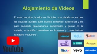 Alojamiento de Videos
El más conocido de ellos es Youtube, una plataforma en que
los usuarios pueden subir diverso contenido audiovisual y de
paso compartir apreciaciones, comentarios y gustos en la
materia, o también convertirse en locutores y comentaristas
llamados “youtubers”.
 