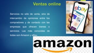 Ventas online
Servicios no sólo de venta, sino de
intercambio de opiniones entre los
compradores y de contacto con las
empresas que ofrecen bienes o
servicios. Las más conocidas de
todas son Amazon y eBay.
 