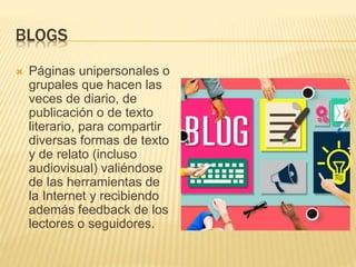 BLOGS
 Páginas unipersonales o
grupales que hacen las
veces de diario, de
publicación o de texto
literario, para compartir
diversas formas de texto
y de relato (incluso
audiovisual) valiéndose
de las herramientas de
la Internet y recibiendo
además feedback de los
lectores o seguidores.
 