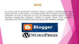 BLOG
Es un sitio web de actualización constante, donde se publican cronológicamente textos o
artículos de uno o varios autores. Los usuarios pueden leer los aportes o entradas y dejar su
comentario. Al crear un blog para un curso, los estudiantes pueden publicar sus artículos,
resultado investigaciones asignadas, también se pueden utilizar como portafolio de
actividades. Entre las herramientas para crear blogs están: WordPress y Blogger.
 