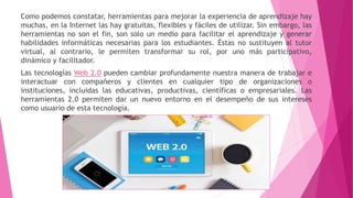 Como podemos constatar, herramientas para mejorar la experiencia de aprendizaje hay
muchas, en la Internet las hay gratuitas, flexibles y fáciles de utilizar. Sin embargo, las
herramientas no son el fin, son solo un medio para facilitar el aprendizaje y generar
habilidades informáticas necesarias para los estudiantes. Éstas no sustituyen al tutor
virtual, al contrario, le permiten transformar su rol, por uno más participativo,
dinámico y facilitador.
Las tecnologías Web 2.0 pueden cambiar profundamente nuestra manera de trabajar e
interactuar con compañeros y clientes en cualquier tipo de organizaciones o
instituciones, incluidas las educativas, productivas, científicas o empresariales. Las
herramientas 2.0 permiten dar un nuevo entorno en el desempeño de sus intereses
como usuario de esta tecnología.
 
