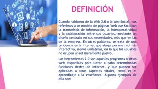DEFINICIÓN
Cuando hablamos de la Web 2.0 o la Web Social, nos
referimos a un modelo de páginas Web que facilitan
la transmisión de información, la interoperatividad
y la colaboración entre sus usuarios, mediante un
diseño centrado en sus necesidades, más que en las
de la empresa. En otras palabras, se trata de una
tendencia en la Internet que aboga por una red más
interactiva, menos unilateral, en la que los usuarios
no ocupen un rol meramente pasivo.
Las herramientas 2.0 son aquellos programas o sitios
web disponibles para llevar a cabo determinadas
funciones dentro de Internet, y que pueden ser
aplicadas a otros aspectos vitales, como es el
aprendizaje o la enseñanza. Algunos ejemplos de
ello son:
 