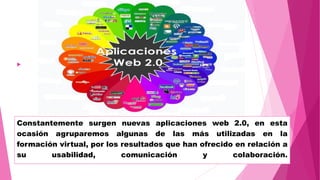 Constantemente surgen nuevas aplicaciones web 2.0, en esta
ocasión agruparemos algunas de las más utilizadas en la
formación virtual, por los resultados que han ofrecido en relación a
su usabilidad, comunicación y colaboración.

 