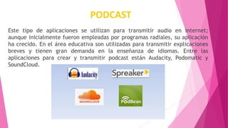 PODCAST
Este tipo de aplicaciones se utilizan para transmitir audio en internet;
aunque inicialmente fueron empleadas por programas radiales, su aplicación
ha crecido. En el área educativa son utilizadas para transmitir explicaciones
breves y tienen gran demanda en la enseñanza de idiomas. Entre las
aplicaciones para crear y transmitir podcast están Audacity, Podomatic y
SoundCloud.
 