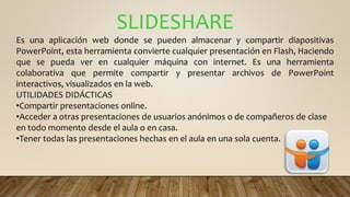 SLIDESHARE
Es una aplicación web donde se pueden almacenar y compartir diapositivas
PowerPoint, esta herramienta convierte cualquier presentación en Flash, Haciendo
que se pueda ver en cualquier máquina con internet. Es una herramienta
colaborativa que permite compartir y presentar archivos de PowerPoint
interactivos, visualizados en la web.
UTILIDADES DIDÁCTICAS
•Compartir presentaciones online.
•Acceder a otras presentaciones de usuarios anónimos o de compañeros de clase
en todo momento desde el aula o en casa.
•Tener todas las presentaciones hechas en el aula en una sola cuenta.
 