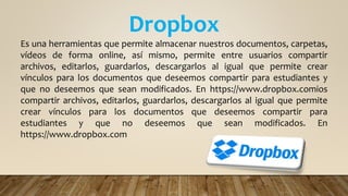 Dropbox
Es una herramientas que permite almacenar nuestros documentos, carpetas,
vídeos de forma online, así mismo, permite entre usuarios compartir
archivos, editarlos, guardarlos, descargarlos al igual que permite crear
vínculos para los documentos que deseemos compartir para estudiantes y
que no deseemos que sean modificados. En https://www.dropbox.comios
compartir archivos, editarlos, guardarlos, descargarlos al igual que permite
crear vínculos para los documentos que deseemos compartir para
estudiantes y que no deseemos que sean modificados. En
https://www.dropbox.com
 