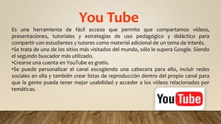 You Tube
Es una herramienta de fácil acceso que permite que compartamos vídeos,
presentaciones, tutoriales y estrategias de uso pedagógico y didáctico para
compartir con estudiantes y tutores como material adicional de un tema de interés.
•Se trata de uno de los sitios más visitados del mundo, sólo le supera Google. Siendo
el segundo buscador más utilizado.
•Crearse una cuenta en YouTube es gratis.
•Se puede personalizar el canal escogiendo una cabecera para ello, incluir redes
sociales en ella y también crear listas de reproducción dentro del propio canal para
que la gente pueda tener mejor usabilidad y acceder a los vídeos relacionados por
temáticas.
 