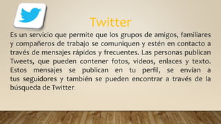 Twitter
Es un servicio que permite que los grupos de amigos, familiares
y compañeros de trabajo se comuniquen y estén en contacto a
través de mensajes rápidos y frecuentes. Las personas publican
Tweets, que pueden contener fotos, videos, enlaces y texto.
Estos mensajes se publican en tu perfil, se envían a
tus seguidores y también se pueden encontrar a través de la
búsqueda de Twitter.
 