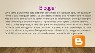 Blogger
Sirve como plataforma para elaborar contenidos de cualquier tipo, con cualquier
forma y para cualquier sector. Es un sistema sencillo que no tiene otra finalidad
más allá de la publicación de textos o difusión de información, pero que siempre
tiene cierto toque amateur debido a la posibilidad de uso para cualquier persona.
Dentro de las empresas, o más bien para los empleados de estas, es una buena
forma de tener un lugar en el que desconectar y centrarse en aquello que se hace
por amor al arte, aunque también puede tener la finalidad de otorgar un poco más
de visibilización a una marca en el caso de mover una audiencia importante.
 