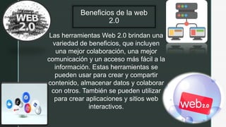 z Beneficios de la web
2.0
Las herramientas Web 2.0 brindan una
variedad de beneficios, que incluyen
una mejor colaboración, una mejor
comunicación y un acceso más fácil a la
información. Estas herramientas se
pueden usar para crear y compartir
contenido, almacenar datos y colaborar
con otros. También se pueden utilizar
para crear aplicaciones y sitios web
interactivos.
 