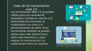 z
Usos de las herramientas
web 2.0
Las herramientas Web 2.0 se pueden
utilizar para una variedad de
propósitos, incluida la creación y el
intercambio de contenido, la
colaboración con otros y el
almacenamiento de datos. Estas
herramientas también se pueden
utilizar para crear aplicaciones y
sitios web interactivos, y para
mejorar la comunicación y la
colaboración entre los usuarios.
 