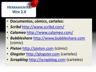 • Documentos, cómics, carteles:
• Scribd http://www.scribd.com/
• Calameo http://www.calameo.com/
• Bubbleshare http://www.bubbleshare.com
(cómic)
• Pixton http://pixton.com (cómic)
• Glogster http://glogster.com (carteles)
• Scrapblog http://scrapblog.com (carteles)
HERRAMIENTAS
WEB 2.0
 