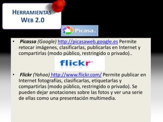 Imágenes
• Picassa (Google) http://picasaweb.google.es Permite
retocar imágenes, clasificarlas, publicarlas en Internet y
compartirlas (modo público, restringido o privado)..
• Flickr (Yahoo) http://www.flickr.com/ Permite publicar en
Internet fotografías, clasificarlas, etiquetarlas y
compartirlas (modo público, restringido o privado). Se
pueden dejar anotaciones sobre las fotos y ver una serie
de ellas como una presentación multimedia.
HERRAMIENTAS
WEB 2.0
 