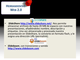 Presentaciones multimedia
• SlideShare http://www.slideshare.net/. Nos permite
almacenar archivos de hasta 20 MB de espacio con nuestras
presentaciones, añadiéndoles nombre, descripción y
etiquetas. Una vez almacenada y procesada nuestra
presentación en SlideShare, la convierte en formato flash, y le
asigna una dirección URL (permalink).
• Slideboom, con transiciones y sonido
http://www.slideboom.com
HERRAMIENTAS
WEB 2.0
 