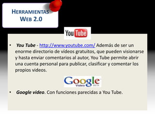 Vídeos
• You Tube - http://www.youtube.com/ Además de ser un
enorme directorio de vídeos gratuitos, que pueden visionarse
y hasta enviar comentarios al autor, You Tube permite abrir
una cuenta personal para publicar, clasificar y comentar los
propios videos.
• Google video. Con funciones parecidas a You Tube.
HERRAMIENTAS
WEB 2.0
 