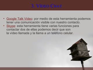 3. V ÍDEO  C HAT Google Talk Video : por medio de esta herramienta podemos tener una comunicación visible con nuestro contacto. Skype : esta herramienta tiene varias funciones para contactar dos de ellas podemos decir que son la vídeo llamada y la llama a un teléfono celular.  