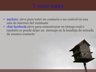 7-  CHAT   TOOLS 99chats : sirve para tener un contacto o un control en una sala de internet del visistante chat facebook: sirve para comunicarse en tiempo real o también se puede dejar un  mensaje en la bandeja de entrada de nuestro contacto 