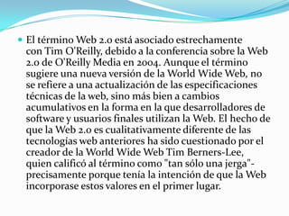  El término Web 2.0 está asociado estrechamente
 con Tim O'Reilly, debido a la conferencia sobre la Web
 2.0 de O'Reilly Media en 2004. Aunque el término
 sugiere una nueva versión de la World Wide Web, no
 se refiere a una actualización de las especificaciones
 técnicas de la web, sino más bien a cambios
 acumulativos en la forma en la que desarrolladores de
 software y usuarios finales utilizan la Web. El hecho de
 que la Web 2.0 es cualitativamente diferente de las
 tecnologías web anteriores ha sido cuestionado por el
 creador de la World Wide Web Tim Berners-Lee,
 quien calificó al término como "tan sólo una jerga"-
 precisamente porque tenía la intención de que la Web
 incorporase estos valores en el primer lugar.
 