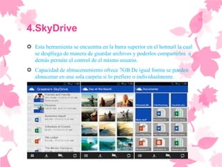 4.SkyDrive
 Esta herramienta se encuentra en la barra superior en el hotmail la cual
  se despliega de manera de guardar archivos y poderlos compartirlos a
  demás permite el control de el mismo usuario.
 Capacidad de almacenamiento ofrece 7GB.De igual forma se pueden
  almacenar en una sola carpeta si lo prefiere o individualmente.
 