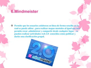 6.Mindmeister


 Permite que los usuarios colaboren en línea de forma sencilla en la
  cual se puede editar , para realizar mapas mentales al igual que nos
  permite crear ,administrar y compartir desde cualquier lugar , se
  pueden realizar actividades web 2.0 conocidas como publicar y
  darles una clasificación grupal.
 