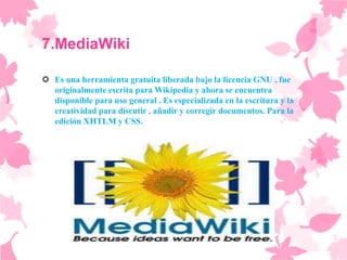 7.MediaWiki

 Es una herramienta gratuita liberada bajo la licencia GNU , fue
  originalmente escrita para Wikipedia y ahora se encuentra
  disponible para uso general . Es especializada en la escritura y la
  creatividad para discutir , añadir y corregir documentos. Para la
  edición XHTLM y CSS.
 