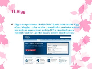 11.Elgg

 Elgg es una plataforma flexible Web 2.0 para redes sociales .Elgg
  ofrece blogging , redes sociales , comunidades , recolectar noticias
  por medio de agregación de noticias RSS y capacidades para
  compartir archivos , pueden hacerse posibles modificaciones.
 