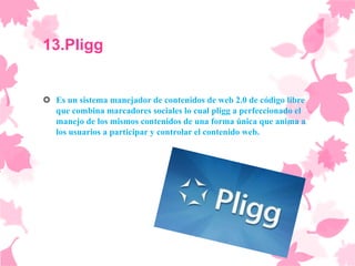13.Pligg


 Es un sistema manejador de contenidos de web 2.0 de código libre
  que combina marcadores sociales lo cual pligg a perfeccionado el
  manejo de los mismos contenidos de una forma única que anima a
  los usuarios a participar y controlar el contenido web.
 