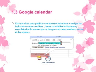 1.3 Google calendar

 Este nos sirve para publicar con nuestros miembros o amigos las
  fechas de eventos a realizar , hacer las debidas invitaciones y
  recordatorios de manera que se den por enterados mediante envíos
  de las mismas.
 