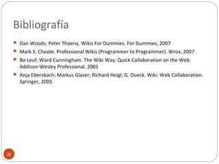 Bibliografía
26
 Dan Woods; Peter Thoeny, Wikis For Dummies. For Dummies, 2007
 Mark S. Choate. Professional Wikis (Programmer to Programmer). Wrox, 2007
 Bo Leuf; Ward Cunningham. The Wiki Way: Quick Collaboration on the Web.
Addison-Wesley Professional, 2001
 Anja Ebersbach; Markus Glaser; Richard Heigl; G. Dueck. Wiki: Web Collaboration.
Springer, 2005
 