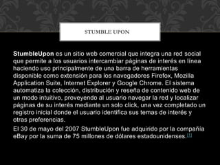 STUMBLE UPON

StumbleUpon es un sitio web comercial que integra una red social
que permite a los usuarios intercambiar páginas de interés en línea
haciendo uso principalmente de una barra de herramientas
disponible como extensión para los navegadores Firefox, Mozilla
Application Suite, Internet Explorer y Google Chrome. El sistema
automatiza la colección, distribución y reseña de contenido web de
un modo intuitivo, proveyendo al usuario navegar la red y localizar
páginas de su interés mediante un solo click, una vez completado un
registro inicial donde el usuario identifica sus temas de interés y
otras preferencias.
El 30 de mayo del 2007 StumbleUpon fue adquirido por la compañía
eBay por la suma de 75 millones de dólares estadounidenses. [1]

 
