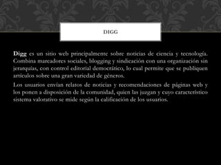 DIGG

Digg es un sitio web principalmente sobre noticias de ciencia y tecnología.
Combina marcadores sociales, blogging y sindicación con una organización sin
jerarquías, con control editorial democrático, lo cual permite que se publiquen
artículos sobre una gran variedad de géneros.
Los usuarios envían relatos de noticias y recomendaciones de páginas web y
los ponen a disposición de la comunidad, quien las juzgan y cuyo característico
sistema valorativo se mide según la calificación de los usuarios.

 