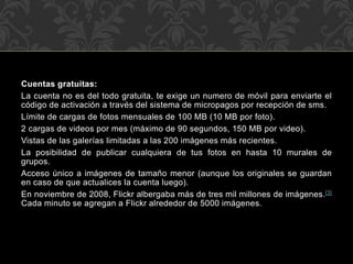 Cuentas gratuitas:
La cuenta no es del todo gratuita, te exige un numero de móvil para enviarte el
código de activación a través del sistema de micropagos por recepción de sms.
Límite de cargas de fotos mensuales de 100 MB (10 MB por foto).
2 cargas de videos por mes (máximo de 90 segundos, 150 MB por video).
Vistas de las galerías limitadas a las 200 imágenes más recientes.
La posibilidad de publicar cualquiera de tus fotos en hasta 10 murales de
grupos.
Acceso único a imágenes de tamaño menor (aunque los originales se guardan
en caso de que actualices la cuenta luego).
En noviembre de 2008, Flickr albergaba más de tres mil millones de imágenes.[3]
Cada minuto se agregan a Flickr alrededor de 5000 imágenes.

 