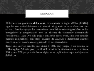 DELICIOUS

Delicious (antiguamente del.icio.us, pronunciado en inglés dilíshes [dɪˈlɪʃəs],
significa en español delicioso) es un servicio de gestión de marcadores sociales
en web. Permite agregar los marcadores que clásicamente se guardaban en los
navegadores y categorizarlos con un sistema de etiquetado denominado
folcsonomías (tags). No sólo puede almacenar sitios webs, sino que también
permite compartirlos con otros usuarios de del.icio.us y determinar cuántos
tienen un determinado enlace guardado en sus marcadores.
Tiene una interfaz sencilla que utiliza HTML muy simple y un sistema de
URLs legible. Además posee un flexible servicio de sindicación web mediante
RSS y una API que permite hacer rápidamente aplicaciones que trabajen con
del.icio.us.

 