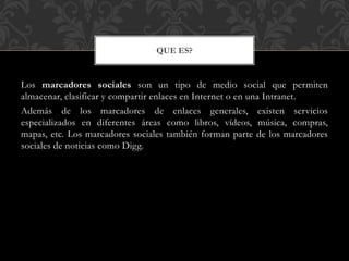 QUE ES?

Los marcadores sociales son un tipo de medio social que permiten
almacenar, clasificar y compartir enlaces en Internet o en una Intranet.
Además de los marcadores de enlaces generales, existen servicios
especializados en diferentes áreas como libros, vídeos, música, compras,
mapas, etc. Los marcadores sociales también forman parte de los marcadores
sociales de noticias como Digg.

 