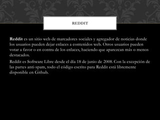 REDDIT

Reddit es un sitio web de marcadores sociales y agregador de noticias donde
los usuarios pueden dejar enlaces a contenidos web. Otros usuarios pueden
votar a favor o en contra de los enlaces, haciendo que aparezcan más o menos
destacados.
Reddit es Software Libre desde el día 18 de junio de 2008. Con la excepción de
las partes anti-spam, todo el código escrito para Reddit está libremente
disponible en Github.

 