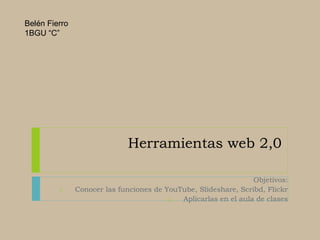 Herramientas web 2,0
Objetivos:
1. Conocer las funciones de YouTube, Slideshare, Scribd, Flickr
2. Aplicarlas en el aula de clases
Belén Fierro
1BGU “C”
 