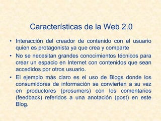 Características de la Web 2.0
• Interacción del creador de contenido con el usuario
quien es protagonista ya que crea y comparte
• No se necesitan grandes conocimientos técnicos para
crear un espacio en Internet con contenidos que sean
accedidos por otros usuario.
• El ejemplo más claro es el uso de Blogs donde los
consumidores de información se convierten a su vez
en productores (prosumers) con los comentarios
(feedback) referidos a una anotación (post) en este
Blog.
 