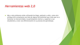 Herramientas web 2,0
 Más y más profesores están utilizando los blogs, podcasts y wikis, como otro
enfoque de la enseñanza una lista de alguna herramientas que crees que va a
fomentar la interactividad y la participación motivar y capacitar a sus
estudiantes y crear una diferenciación en su proceso de aprendizaje.
 